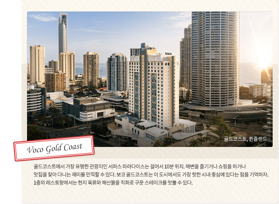 슬라이드 1, Voco Gold Coast, 골드코스트, 퀸즐랜드, 
		                                                                       	 골드코스트에서 가장 유명한 관광지인 서퍼스 파라다이스는 걸어서 10분 위치. 
		                                                                       	 해변을 즐기거나 쇼핑을 하거나 맛집을 찾아 다니는 재미를 만끽할 수 있다. 
		                                                                      	 보코 골드코스트는 이 도시에서도 가장 핫한 시내 중심에 있다는 점을 기억하자.
		                                                                         1층의 레스토랑에서는 현지 육류와 해산물을 직화로 구운 스테이크를 맛볼 수 있다.